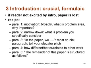 3 Introduction: crucial, formulaic
• if reader not excited by intro, paper is lost
• recipe:
– para. 1: motivation: broadly, what is problem area,
why important?
– para. 2: narrow down: what is problem you
specifically consider
– para. 3: “In the paper, we ….”: most crucial
paragraph, tell your elevator pitch
– para. 4: how different/better/relates to other work
– para. 5: “The remainder of this paper is structured
as follows”
44Dr. R S Mehta, MSND, BPKIHS
 
