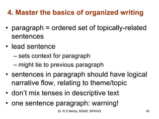 4. Master the basics of organized writing
• paragraph = ordered set of topically-related
sentences
• lead sentence
– sets context for paragraph
– might tie to previous paragraph
• sentences in paragraph should have logical
narrative flow, relating to theme/topic
• don‟t mix tenses in descriptive text
• one sentence paragraph: warning!
45Dr. R S Mehta, MSND, BPKIHS
 