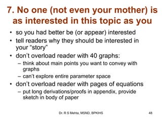 7. No one (not even your mother) is
as interested in this topic as you
• so you had better be (or appear) interested
• tell readers why they should be interested in
your “story”
• don‟t overload reader with 40 graphs:
– think about main points you want to convey with
graphs
– can‟t explore entire parameter space
• don‟t overload reader with pages of equations
– put long derivations/proofs in appendix, provide
sketch in body of paper
48Dr. R S Mehta, MSND, BPKIHS
 