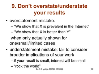 9. Don’t overstate/understate
your results
• overstatement mistake:
– “We show that X is prevalent in the Internet”
– “We show that X is better than Y”
when only actually shown for
one/small/limited cases
• understatement mistake: fail to consider
broader implications of your work
– if your result is small, interest will be small
– “rock the world”
50Dr. R S Mehta, MSND, BPKIHS
 