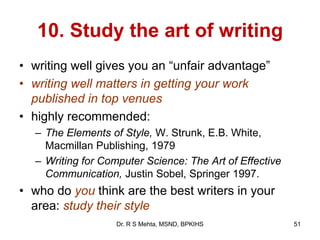 10. Study the art of writing
• writing well gives you an “unfair advantage”
• writing well matters in getting your work
published in top venues
• highly recommended:
– The Elements of Style, W. Strunk, E.B. White,
Macmillan Publishing, 1979
– Writing for Computer Science: The Art of Effective
Communication, Justin Sobel, Springer 1997.
• who do you think are the best writers in your
area: study their style
51Dr. R S Mehta, MSND, BPKIHS
 
