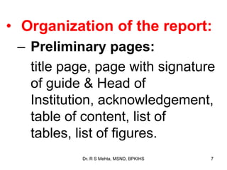 • Organization of the report:
– Preliminary pages:
title page, page with signature
of guide & Head of
Institution, acknowledgement,
table of content, list of
tables, list of figures.
7Dr. R S Mehta, MSND, BPKIHS
 