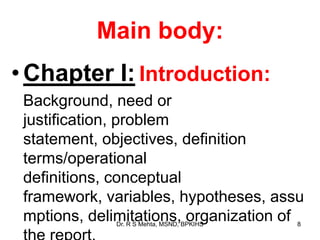 Main body:
•Chapter I: Introduction:
Background, need or
justification, problem
statement, objectives, definition
terms/operational
definitions, conceptual
framework, variables, hypotheses, assu
mptions, delimitations, organization of 8Dr. R S Mehta, MSND, BPKIHS
 