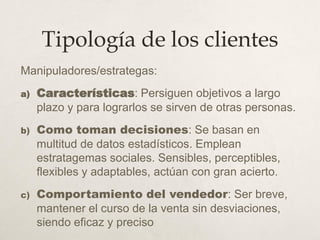 Tipología de los clientes
Manipuladores/estrategas:
a) Características: Persiguen objetivos a largo
plazo y para lograrlos se sirven de otras personas.
b) Como toman decisiones: Se basan en
multitud de datos estadísticos. Emplean
estratagemas sociales. Sensibles, perceptibles,
flexibles y adaptables, actúan con gran acierto.
c) Comportamiento del vendedor: Ser breve,
mantener el curso de la venta sin desviaciones,
siendo eficaz y preciso
 