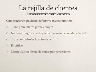 La rejilla de clientes
Estilosdeinteracciónconlosvendedores
Comprador en posición defensiva (Características)
 Tiene gran interés por la compra
 No tiene ningún interés por la recomendación del vendedor
 Trata de controlar la entrevista
 Es critico
 Manipula con objeto de conseguir concesiones
 