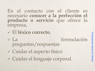 En el contacto con el cliente es
necesario conocer a la perfección el
producto o servicio que ofrece la
empresa,
 El léxico correcto,
 La formulación
preguntas/respuestas
 Cuidar el aspecto físico
 Cuidar el lenguaje corporal.
Tratamientohaciaelcliente
 