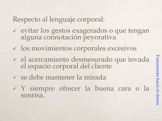 Respecto al lenguaje corporal:
 evitar los gestos exagerados o que tengan
alguna connotación peyorativa
 los movimientos corporales excesivos
 el acercamiento desmesurado que invada
el espacio corporal del cliente
 se debe mantener la mirada
 Y siempre ofrecer la buena cara o la
sonrisa.
Tratamientohaciaelcliente
 