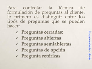 Para controlar la técnica de
formulación de preguntas al cliente,
lo primero es distinguir entre los
tipos de preguntas que se pueden
hacer:
 Preguntas cerradas:
 Preguntas abiertas
 Preguntas semiabiertas
 Preguntas de opción
 Pregunta retóricas
Tratamientohaciaelcliente
 