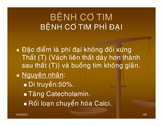 6/19/2013 100
BEÄNH CÔ TIM
BEÄNH CÔ TIM PHÌ ÑAÏI
Ñaëc ñieåm laø phì ñaïi khoâng ñoái xöùng
Thaát (T) (Vaùch lieân thaát daøy hôn thaønh
sau thaát (T)) vaø buoàng tim khoâng giaõn.
Nguyeân nhaân:
Di truyeàn:50%.
Taêng Catecholamin.
Roái loaïn chuyeån hoùa Calci.
 