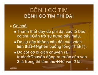 6/19/2013 101
BEÄNH CÔ TIM
BEÄNH CÔ TIM PHÌ ÑAÏI
Cô cheá:
Thaønh thaát daøy do phì ñaïi caùc teá baøo
cô tim Caûn trôû söï höùng ñaày maùu.
Do söï daøy khoâng caân ñoái cuûa vaùch
lieân thaát Ngheõn buoàng toáng Thaát(T).
Do coät cô bò dòch chuyeån ra
tröôùc Chuyeån ñoäng ra tröôùc cuûa van
2 laù trong thì taâm thu Hôû van 2 laù.
 
