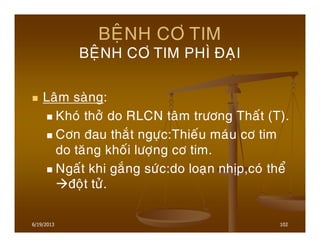 6/19/2013 102
BEÄNH CÔ TIM
BEÄNH CÔ TIM PHÌ ÑAÏI
Laâm saøng:
Khoù thôû do RLCN taâm tröông Thaát (T).
Côn ñau thaét ngöïc:Thieáu maùu cô tim
do taêng khoái löôïng cô tim.
Ngaát khi gaéng söùc:do loaïn nhòp,coù theå
ñoät töû.
 