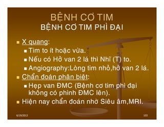 6/19/2013 103
BEÄNH CÔ TIM
BEÄNH CÔ TIM PHÌ ÑAÏI
X quang:
Tim to ít hoaëc vöøa.
Neáu coù Hôû van 2 laù thì Nhó (T) to.
Angiography:Loøng tim nhoû,hôû van 2 laù.
Chaån ñoaùn phaân bieät:
Heïp van ÑMC (Beänh cô tim phì ñaïi
khoâng coù phình ÑMC leân).
Hieän nay chaån ñoaùn nhôø Sieâu aâm,MRI.
 