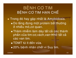 6/19/2013 122
BEÄNH CÔ TIM
BEÄNH CÔ TIM HAÏN CHEÁ
Trong ñoù hay gaëp nhaát laø Amyloidosis.
Do laéng ñoïng moät protein baát thöôøng
ôû nhieàu moâ,cô quan.
Thaâm nhieãm laøm daøy taát caû caùc thaønh
phaàn cuûa tim:cô,vaùch,van Hôû taát caû
caùc van tim.
TDMT töø ít ñeán vöøa.
20% beänh nhaân cheát vì Suy tim.
 