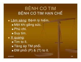 6/19/2013 124
BEÄNH CÔ TIM
BEÄNH CÔ TIM HAÏN CHEÁ
Laâm saøng: Beänh lyù hieám.
Meät khi gaéng söùc.
Phuø chi.
Suy tim.
X quang:
Tim to ít.
Taêng aùp TM phoåi.
ÑM phoåi (P) & (T) to ít.
 