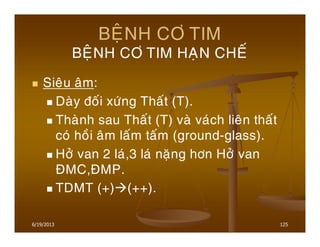 6/19/2013 125
BEÄNH CÔ TIM
BEÄNH CÔ TIM HAÏN CHEÁ
Sieâu aâm:
Daøy ñoái xöùng Thaát (T).
Thaønh sau Thaát (T) vaø vaùch lieân thaát
coù hoài aâm laám taám (ground-glass).
Hôû van 2 laù,3 laù naëng hôn Hôû van
ÑMC,ÑMP.
TDMT (+) (++).
 