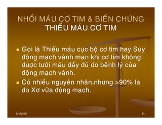 6/19/2013 131
NHOÀI MAÙU CÔ TIM & BIEÁN CHÖÙNG
THIEÁU MAÙU CÔ TIM
Goïi laø Thieáu maùu cuïc boä cô tim hay Suy
ñoäng maïch vaønh maïn khi cô tim khoâng
ñöôïc töôùi maùu ñaày ñuû do beänh lyù cuûa
ñoäng maïch vaønh.
Coù nhieàu nguyeân nhaân,nhöng >90% laø
do Xô vöõa ñoäng maïch.
 