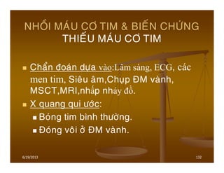 6/19/2013 132
NHOÀI MAÙU CÔ TIM & BIEÁN CHÖÙNG
THIEÁU MAÙU CÔ TIM
Chaån ñoaùn döïa vào:Lâm sàng, ECG, các
men tim, Sieâu aâm,Chuïp ÑM vaønh,
MSCT,MRI,nhấp nháy đồ.
X quang qui öôùc:
Boùng tim bình thöôøng.
Ñoùng voâi ôû ÑM vaønh.
 