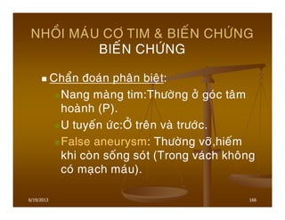 6/19/2013 166
NHOÀI MAÙU CÔ TIM & BIEÁN CHÖÙNG
BIEÁN CHÖÙNG
Chaån ñoaùn phaân bieät:
Nang maøng tim:Thöôøng ôû goùc taâm
hoaønh (P).
U tuyeán öùc:ÔÛ treân vaø tröôùc.
False aneurysm: Thöôøng vôõ,hieám
khi coøn soáng soùt (Trong vaùch khoâng
coù maïch maùu).
 