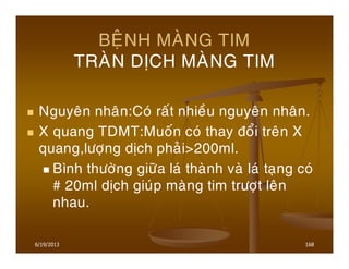 6/19/2013 168
BEÄNH MAØNG TIM
TRAØN DÒCH MAØNG TIM
Nguyeân nhaân:Coù raát nhieàu nguyeân nhaân.
X quang TDMT:Muoán coù thay ñoåi treân X
quang,löôïng dòch phaûi>200ml.
Bình thöôøng giöõa laù thaønh vaø laù taïng coù
# 20ml dòch giuùp maøng tim tröôït leân
nhau.
 