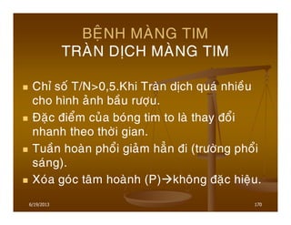 6/19/2013 170
BEÄNH MAØNG TIM
TRAØN DÒCH MAØNG TIM
Chæ soá T/N>0,5.Khi Traøn dòch quaù nhieàu
cho hình aûnh baàu röôïu.
Ñaëc ñieåm cuûa boùng tim to laø thay ñoåi
nhanh theo thôøi gian.
Tuaàn hoaøn phoåi giaûm haún ñi (tröôøng phoåi
saùng).
Xoùa goùc taâm hoaønh (P) khoâng ñaëc hieäu.
 