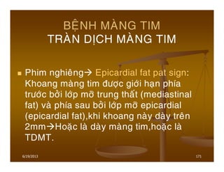 6/19/2013 171
BEÄNH MAØNG TIM
TRAØN DÒCH MAØNG TIM
Phim nghieâng Epicardial fat pat sign:
Khoang maøng tim ñöôïc giôùi haïn phía
tröôùc bôûi lôùp môõ trung thaát (mediastinal
fat) vaø phía sau bôûi lôùp môõ epicardial
(epicardial fat),khi khoang naøy daøy treân
2mm Hoaëc laø daøy maøng tim,hoaëc laø
TDMT.
 