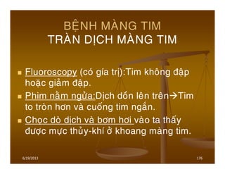 6/19/2013 176
BEÄNH MAØNG TIM
TRAØN DÒCH MAØNG TIM
Fluoroscopy (coù gía trò):Tim khoâng ñaäp
hoaëc giaûm ñaäp.
Phim naèm ngöûa:Dòch doàn leân treân Tim
to troøn hôn vaø cuoáng tim ngaén.
Choïc doø dòch vaø bôm hôi vaøo ta thaáy
ñöôïc möïc thuûy-khí ôû khoang maøng tim.
 