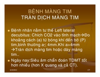 6/19/2013 177
BEÄNH MAØNG TIM
TRAØN DÒCH MAØNG TIM
Beänh nhaân naèm tö theá Left lateral
decubitus: Chích CO2 vaøo tónh maïch Ño
khoaûng caùch (a) töø boùng khí ñeán bôø (P)
tim,bình thöôøng a≤ 4mm.Khi a>4mm
Traøn dòch maøng tim hoaëc daøy maøng
tim..
Ngaøy nay:Sieâu aâm chaån ñoaùn TDMT toát
hôn nhieàu (hôn X quang vaø caû CT).
 