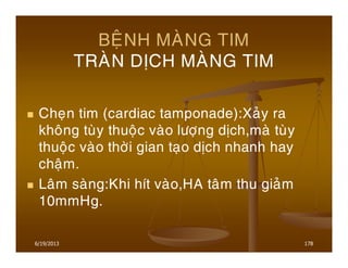 6/19/2013 178
BEÄNH MAØNG TIM
TRAØN DÒCH MAØNG TIM
Cheïn tim (cardiac tamponade):Xaûy ra
khoâng tuøy thuoäc vaøo löôïng dòch,maø tuøy
thuoäc vaøo thôøi gian taïo dòch nhanh hay
chaäm.
Laâm saøng:Khi hít vaøo,HA taâm thu giaûm
10mmHg.
 