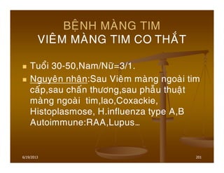6/19/2013 201
BEÄNH MAØNG TIM
VIEÂM MAØNG TIM CO THAÉT
Tuoåi 30-50,Nam/Nöõ=3/1.
Nguyeân nhaân:Sau Vieâm maøng ngoaøi tim
caáp,sau chaán thöông,sau phaãu thuaät
maøng ngoaøi tim,lao,Coxackie,
Histoplasmose, H.influenza type A,B
Autoimmune:RAA,Lupus…
 