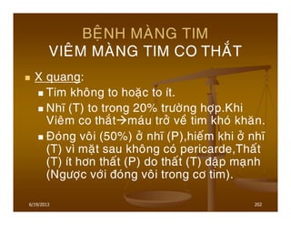 6/19/2013 202
BEÄNH MAØNG TIM
VIEÂM MAØNG TIM CO THAÉT
X quang:
Tim khoâng to hoaëc to ít.
Nhó (T) to trong 20% tröôøng hôïp.Khi
Vieâm co thaét maùu trôû veà tim khoù khaên.
Ñoùng voâi (50%) ôû nhó (P),hieám khi ôû nhó
(T) vì maët sau khoâng coù pericarde,Thaát
(T) ít hôn thaát (P) do thaát (T) ñaäp maïnh
(Ngöôïc vôùi ñoùng voâi trong cô tim).
 