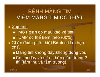 6/19/2013 203
BEÄNH MAØNG TIM
VIEÂM MAØNG TIM CO THAÉT
X quang:
TMCT giaõn do maùu khoù veà tim.
TDMP coù theå keøm theo (60%).
Chaån ñoaùn phaân bieät:Beänh cô tim haïn
cheá.
Maøng tim khoâng daøy,khoâng ñoùng voâi.
Cô tim daøy vaø söï co boùp giaûm trong 2
thì (taâm thu vaø taâm tröông).
 