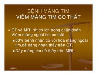 6/19/2013 204
BEÄNH MAØNG TIM
VIEÂM MAØNG TIM CO THAÉT
CT vaø MRI raát coù ích trong chaån ñoaùn
Vieâm maøng ngoaøi tim co thaét.
50% beänh nhaân coù voâi hoùa maøng ngoaøi
tim,deã daøng nhaän thaáy treân CT.
Daøy maøng tim deã thaáy treân MRI.
 