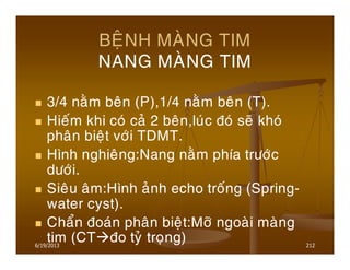 6/19/2013 212
BEÄNH MAØNG TIM
NANG MAØNG TIM
3/4 naèm beân (P),1/4 naèm beân (T).
Hieám khi coù caû 2 beân,luùc ñoù seõ khoù
phaân bieät vôùi TDMT.
Hình nghieâng:Nang naèm phía tröôùc
döôùi.
Sieâu aâm:Hình aûnh echo troáng (Spring-
water cyst).
Chaån ñoaùn phaân bieät:Môõ ngoaøi maøng
tim (CT ño tyû troïng)
 