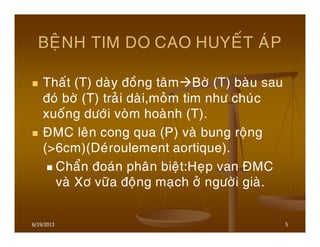 6/19/2013 5
BEÄNH TIM DO CAO HUYEÁT AÙP
Thaát (T) daøy ñoàng taâm Bôø (T) baøu sau
ñoù bôø (T) traûi daøi,moûm tim nhö chuùc
xuoáng döôùi voøm hoaønh (T).
ÑMC leân cong qua (P) vaø bung roäng
(>6cm)(Deùroulement aortique).
Chaån ñoaùn phaân bieät:Heïp van ÑMC
vaø Xô vöõa ñoäng maïch ôû ngöôøi giaø.
 