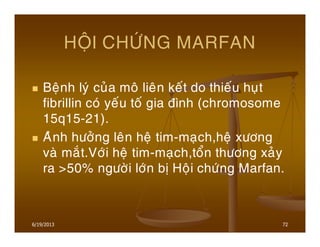 6/19/2013 72
HOÄI CHÖÙNG MARFAN
Beänh lyù cuûa moâ lieân keát do thieáu huït
fibrillin coù yeáu toá gia ñình (chromosome
15q15-21).
Aûnh höôûng leân heä tim-maïch,heä xöông
vaø maét.Vôùi heä tim-maïch,toån thöông xaûy
ra >50% ngöôøi lôùn bò Hoäi chöùng Marfan.
 