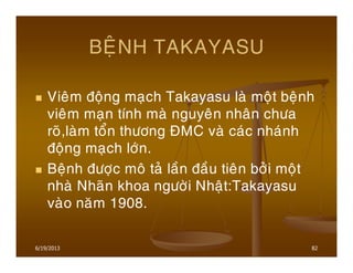6/19/2013 82
BEÄNH TAKAYASU
Vieâm ñoäng maïch Takayasu laø moät beänh
vieâm maïn tính maø nguyeân nhaân chöa
roõ,laøm toån thöông ÑMC vaø caùc nhaùnh
ñoäng maïch lôùn.
Beänh ñöôïc moâ taû laàn ñaàu tieân bôûi moät
nhaø Nhaõn khoa ngöôøi Nhaät:Takayasu
vaøo naêm 1908.
 