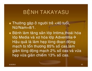 6/19/2013 83
BEÄNH TAKAYASU
Thöôøng gaëp ôû ngöôøi treû <40 tuoåi,
Nöõ/Nam=8/1.
Beänh laøm taêng saûn lôùp Intima,thoaùi hoùa
lôùp Media vaø xô hoùa lôùp Adventitia
Haäu quaû laø laøm heïp loøng ñoaïn ñoäng
maïch bò toån thöông 85% soá cas,laøm
giaõn loøng ñoäng maïch 2% soá cas vaø vöøa
heïp vöøa giaõn chieám 13% soá cas.
 