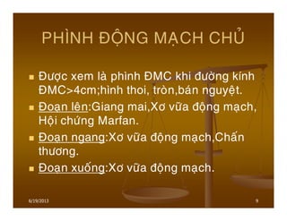 6/19/2013 9
PHÌNH ÑOÄNG MAÏCH CHUÛ
Ñöôïc xem laø phình ÑMC khi ñöôøng kính
ÑMC>4cm;hình thoi, troøn,baùn nguyeät.
Ñoaïn leân:Giang mai,Xô vöõa ñoäng maïch,
Hoäi chöùng Marfan.
Ñoaïn ngang:Xô vöõa ñoäng maïch,Chaán
thöông.
Ñoaïn xuoáng:Xô vöõa ñoäng maïch.
 
