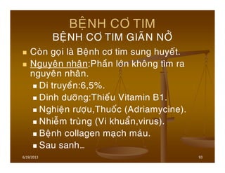 6/19/2013 93
BEÄNH CÔ TIM
BEÄNH CÔ TIM GIAÕN NÔÛ
Coøn goïi laø Beänh cô tim sung huyeát.
Nguyeân nhaân:Phaàn lôùn khoâng tìm ra
nguyeân nhaân.
Di truyeàn:6,5%.
Dinh döôõng:Thieáu Vitamin B1.
Nghieän röôïu,Thuoác (Adriamycine).
Nhieãm truøng (Vi khuaån,virus).
Beänh collagen maïch maùu.
Sau sanh…
 