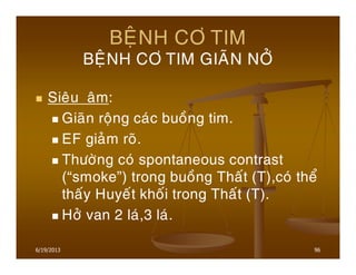 6/19/2013 96
BEÄNH CÔ TIM
BEÄNH CÔ TIM GIAÕN NÔÛ
Sieâu aâm:
Giaõn roäng caùc buoàng tim.
EF giaûm roõ.
Thöôøng coù spontaneous contrast
(“smoke”) trong buoàng Thaát (T),coù theå
thaáy Huyeát khoái trong Thaát (T).
Hôû van 2 laù,3 laù.
 
