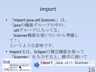 import
• 「import java.util.Scanner;」は、
「javaの機能グループの中の、
utilグループに入ってる、
Scanner機能を使いたいから準備し
て！」
というような意味です。
• Import文は、Eclipseの補完機能を使って
「Scanner」を入力すると、勝手に湧いて
きます。
16
 