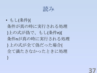 読み
• もし(条件){
条件が真の時に実行される処理
}上の式が偽で、もし(条件n){
条件nが真の時に実行される処理
} 上の式が全て偽だった場合{
全て満たさなかったときに処理
}
37
 