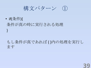 構文パターン ①
• if(条件){
条件が真の時に実行される処理
}
もし条件が真であれば { }内の処理を実行し
ます
39
 