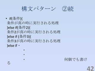 構文パターン ②続
• if(条件){
条件が真の時に実行される処理
}else if(条件2){
条件2が真の時に実行される処理
}else if (条件3){
条件3が真の時に実行される処理
}else if・
・
・
・ 何個でも書け
る
42
 