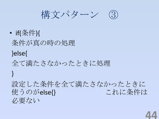 構文パターン ③
• if(条件){
条件が真の時の処理
}else{
全て満たさなかったときに処理
}
設定した条件を全て満たさなかったときに
使うのがelse{} これに条件は
必要ない
44
 