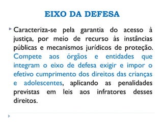 EIXO DA DEFESA
 Caracteriza-se pela garantia do acesso à
justiça, por meio de recurso às instâncias
públicas e mecanismos jurídicos de proteção.
Compete aos órgãos e entidades que
integram o eixo de defesa exigir e impor o
efetivo cumprimento dos direitos das crianças
e adolescentes, aplicando as penalidades
previstas em leis aos infratores desses
direitos.
 