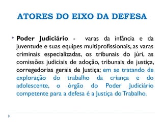 ATORES DO EIXO DA DEFESA
 Poder Judiciário - varas da infância e da
juventude e suas equipes multiprofissionais, as varas
criminais especializadas, os tribunais do júri, as
comissões judiciais de adoção, tribunais de justiça,
corregedorias gerais de Justiça; em se tratando de
exploração do trabalho da criança e do
adolescente, o órgão do Poder Judiciário
competente para a defesa é a Justiça do Trabalho.
 