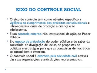 EIXO DO CONTROLE SOCIAL
 O eixo do controle tem como objetivo específico a
vigilância ao cumprimento dos preceitos constitucionais e
infra-constitucionais de proteção à criança e ao
adolescente.
 É um controle externo não-institucional da ação do Poder
Público.
 É o espaço de articulação do poder público e do saber da
sociedade, de divulgação de idéias, de propostas de
políticas e estratégias para que as conquistas democráticas
se consolidem e avancem.
 O controle social é exercido pela sociedade civil, através
das suas organizações e articulações representativas.
 