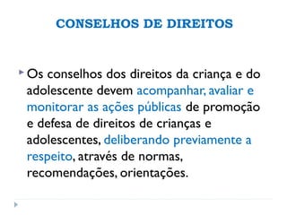 CONSELHOS DE DIREITOS
 Os conselhos dos direitos da criança e do
adolescente devem acompanhar, avaliar e
monitorar as ações públicas de promoção
e defesa de direitos de crianças e
adolescentes, deliberando previamente a
respeito, através de normas,
recomendações, orientações.
 