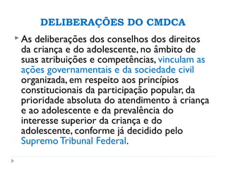 DELIBERAÇÕES DO CMDCA
 As deliberações dos conselhos dos direitos
da criança e do adolescente, no âmbito de
suas atribuições e competências, vinculam as
ações governamentais e da sociedade civil
organizada, em respeito aos princípios
constitucionais da participação popular, da
prioridade absoluta do atendimento à criança
e ao adolescente e da prevalência do
interesse superior da criança e do
adolescente, conforme já decidido pelo
Supremo Tribunal Federal.
 